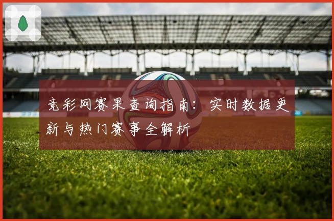 竞彩网赛果查询指南：实时数据更新与热门赛事全解析