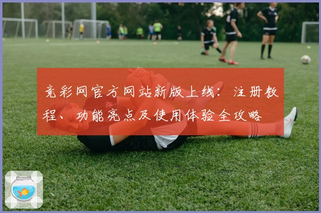 竞彩网官方网站新版上线：注册教程、功能亮点及使用体验全攻略