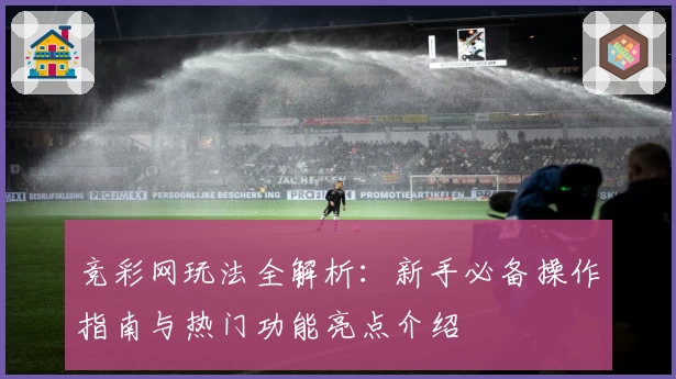 竞彩网玩法全解析：新手必备操作指南与热门功能亮点介绍