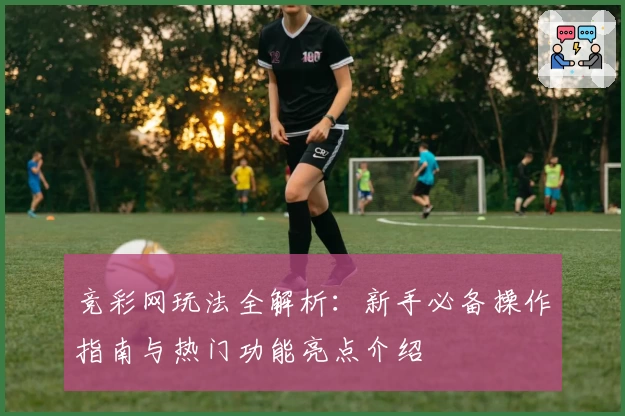 竞彩网玩法全解析：新手必备操作指南与热门功能亮点介绍