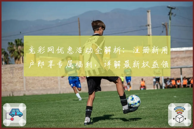 竞彩网优惠活动全解析：注册新用户即享专属福利，详解最新权益领取步骤与使用技巧