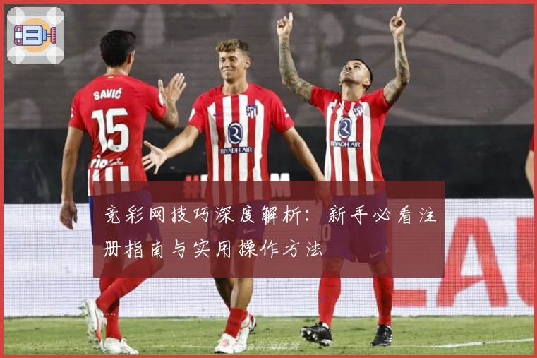 竞彩网技巧深度解析：新手必看注册指南与实用操作方法