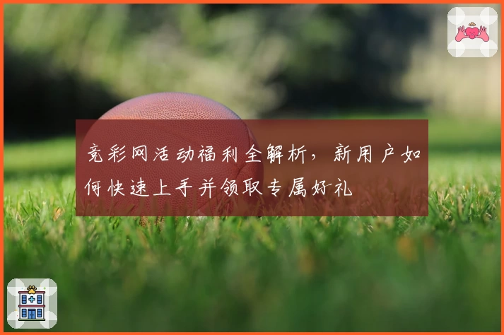 竞彩网活动福利全解析，新用户如何快速上手并领取专属好礼