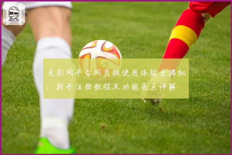 竞彩网平台网页版使用体验全揭秘：新手注册教程及功能亮点详解